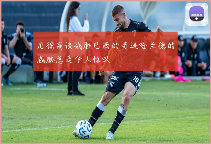 厄德高谈战胜巴西的奇迹哈兰德的威胁总是令人惊叹